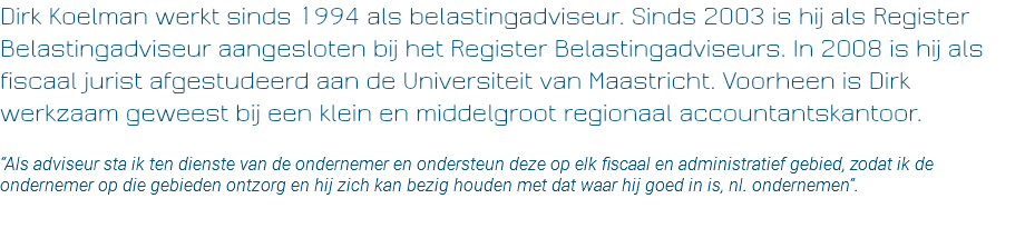 Dirk Koelman werkt sinds 1994 als belastingadviseur. Sinds 2003 is hij als Register Belastingadviseur aangesloten bij het Register Belastingadviseurs. In 2008 is hij als fiscaal jurist afgestudeerd aan de Universiteit van Maastricht. Voorheen is Dirk werkzaam geweest bij een klein en middelgroot regionaal accountantskantoor. “Als adviseur sta ik ten dienste van de ondernemer en ondersteun deze op elk fiscaal en administratief gebied, zodat ik de ondernemer op die gebieden ontzorg en hij zich kan bezig houden met dat waar hij goed in is, nl. ondernemen”. 